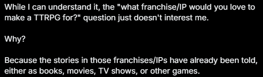 While I can understand it, the "what franchise/IP would you love to make a TTRPG for?" question just doesn't interest me. Why? Because the stories in those franchises/IPs have already been told, either as books, movies, TV shows, or other games.